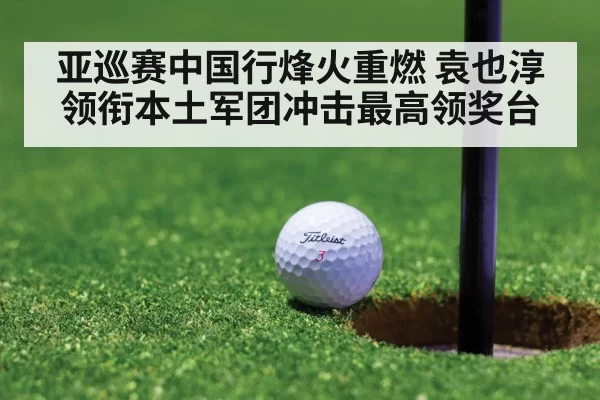 亚巡赛中国行烽火重燃 袁也淳领衔本土军团冲击最高领奖台