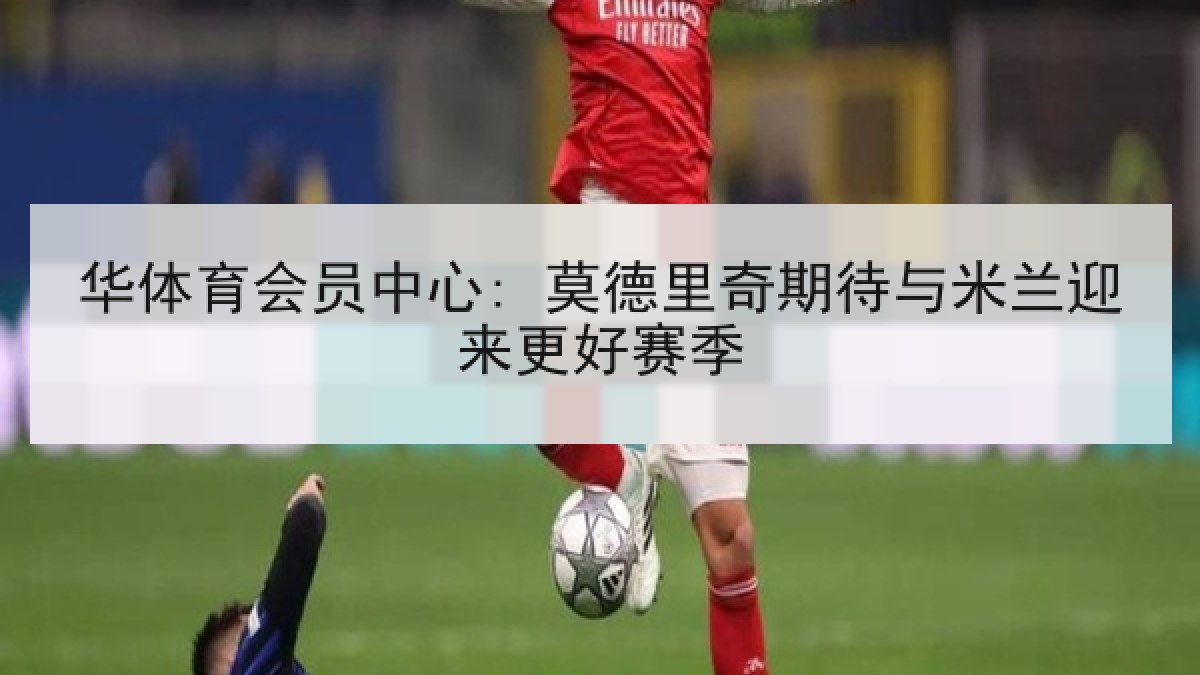 华体育会员中心: 莫德里奇期待与米兰迎来更好赛季 华体育会员中心: 莫德里奇期待与米兰迎来更好赛季