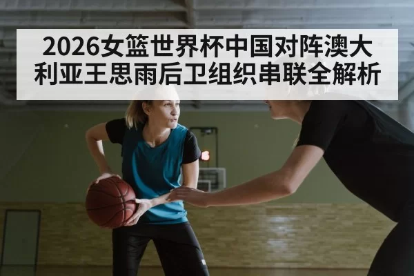 2026女篮世界杯中国对阵澳大利亚王思雨后卫组织串联全解析